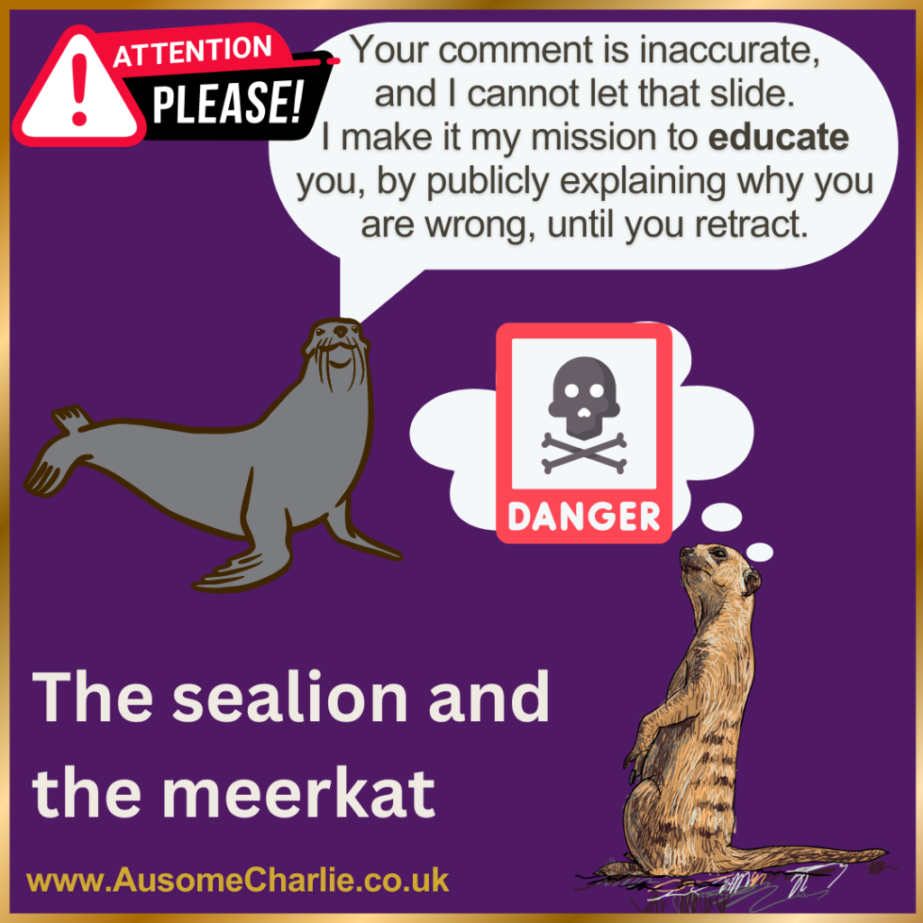 Purple background, gold frame. 
Hazard warning sign with Attention Please! in white capital letters over red and black speech bubbles, above a cartoon sealion which has a speech bubble saying 'Your comment in inaccurate, and I cannot let that slide. I make it my mission to educate you, by publicly explaining why you are wrong, until you retract. 
Underneath is a scared looking meerkat standing tall on its hind legs, front paws raised, with a thought bubble containing a red Danger sign with a black skull and crossbones. 
Large caption says The sealion and the meerkat. At the bottom, www.AusomeCharlie.co.uk in gold text.