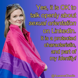 Square with graduated background from blue on the left to purple on the right. Large photo to the left shows Ausome Charlie, a blonde white woman in her 40s, smiling, with sunglasses perched on top of her head, and a Bi Pride flag (pink, purple, blue) is wrapped around her shoulders. Gold text says: Yes, it is OK to talk openly about sexual orientation on LinkedIn. It is a protected characteristic, and part of my identity! @AusomeCharlie
