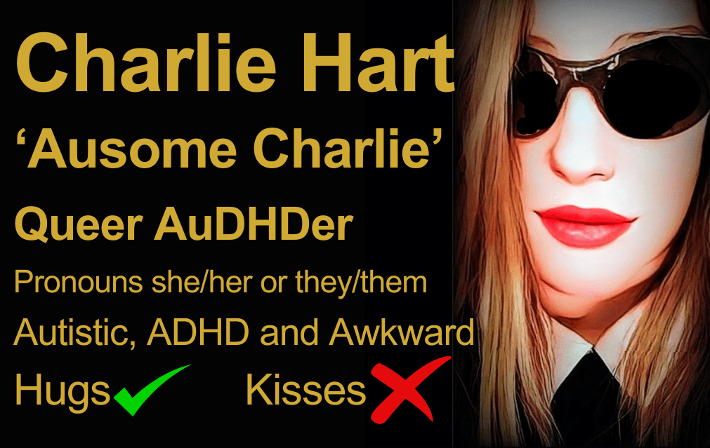 Black background business card sized image with large gold text which reads: Charlie Hart 'Ausome Charlie' Queer AuDHDer Pronouns she/her or they/them Autistic, ADHD and Awkward Hugs green tick, kisses red cross. Ausome Charlie logo on right, a cartoonised photo of Charlie wearing dark sunglasses with a wry half smile, shoulder length dark blonde straight hair, and a black dress with a white collar. 